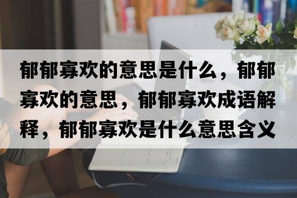 郁郁寡歡的意思是什么，郁郁寡歡的意思，郁郁寡歡成語(yǔ)解釋?zhuān)粲艄褮g是什么意思含義寓意