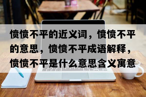 憤憤不平的近義詞，憤憤不平的意思，憤憤不平成語(yǔ)解釋?zhuān)瑧崙嵅黄绞鞘裁匆馑己x寓意