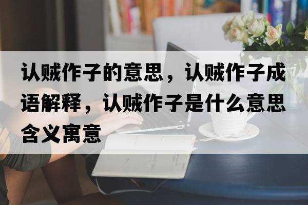 認賊作子的意思，認賊作子成語(yǔ)解釋?zhuān)J賊作子是什么意思含義寓意