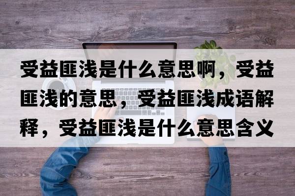 受益匪淺是什么意思啊，受益匪淺的意思，受益匪淺成語(yǔ)解釋?zhuān)芤娣藴\是什么意思含義寓意
