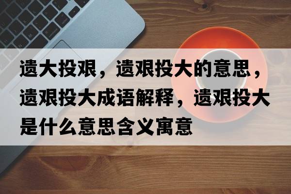 遺大投艱，遺艱投大的意思，遺艱投大成語(yǔ)解釋?zhuān)z艱投大是什么意思含義寓意