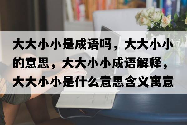 大大小小是成語(yǔ)嗎，大大小小的意思，大大小小成語(yǔ)解釋?zhuān)蟠笮⌒∈鞘裁匆馑己x寓意