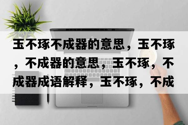 玉不琢不成器的意思，玉不琢，不成器的意思，玉不琢，不成器成語(yǔ)解釋?zhuān)癫蛔?，不成器是什么意思含義寓意