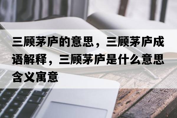 三顧茅廬的意思，三顧茅廬成語(yǔ)解釋?zhuān)櫭]是什么意思含義寓意