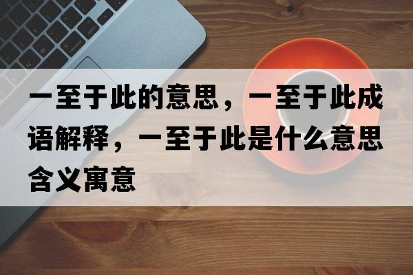 一至于此的意思，一至于此成語(yǔ)解釋?zhuān)恢劣诖耸鞘裁匆馑己x寓意