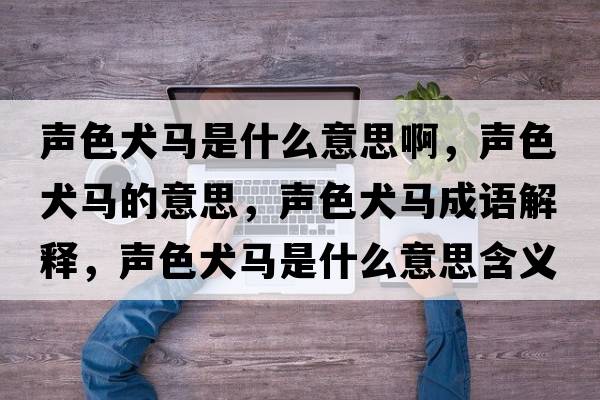 聲色犬馬是什么意思啊，聲色犬馬的意思，聲色犬馬成語(yǔ)解釋?zhuān)暽R是什么意思含義寓意