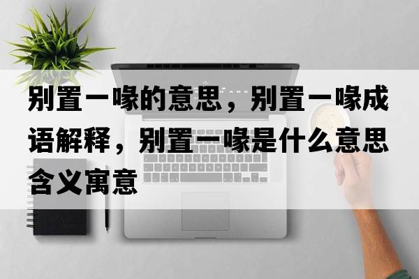 別置一喙的意思，別置一喙成語(yǔ)解釋?zhuān)瑒e置一喙是什么意思含義寓意
