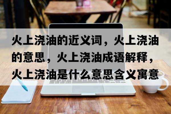 火上澆油的近義詞，火上澆油的意思，火上澆油成語(yǔ)解釋?zhuān)鹕蠞灿褪鞘裁匆馑己x寓意