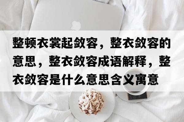 整頓衣裳起斂容，整衣斂容的意思，整衣斂容成語(yǔ)解釋?zhuān)聰咳菔鞘裁匆馑己x寓意