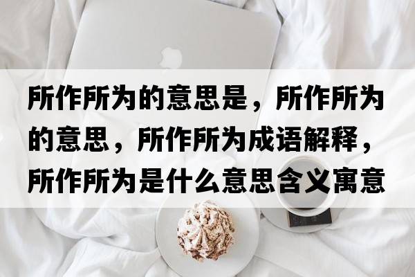 所作所為的意思是，所作所為的意思，所作所為成語(yǔ)解釋?zhuān)魉鶠槭鞘裁匆馑己x寓意