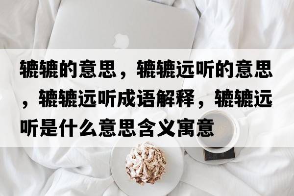 轆轆的意思，轆轆遠聽(tīng)的意思，轆轆遠聽(tīng)成語(yǔ)解釋?zhuān)A轆遠聽(tīng)是什么意思含義寓意