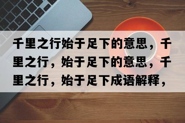 千里之行始于足下的意思，千里之行，始于足下的意思，千里之行，始于足下成語(yǔ)解釋?zhuān)Ю镏?，始于足下是什么意思含義寓意