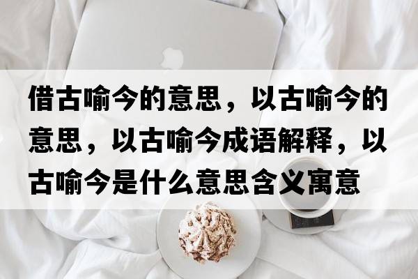 借古喻今的意思，以古喻今的意思，以古喻今成語(yǔ)解釋?zhuān)怨庞鹘袷鞘裁匆馑己x寓意