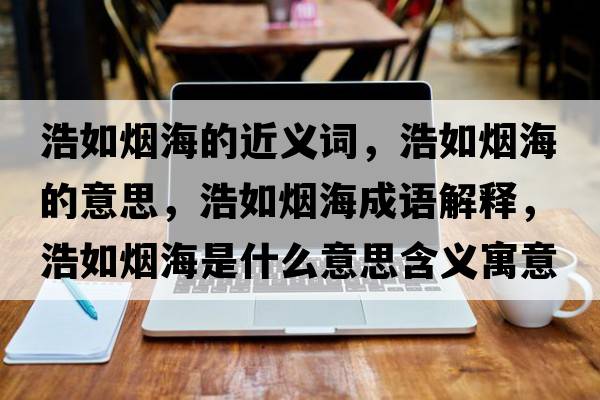浩如煙海的近義詞，浩如煙海的意思，浩如煙海成語(yǔ)解釋?zhuān)迫鐭熀Ｊ鞘裁匆馑己x寓意
