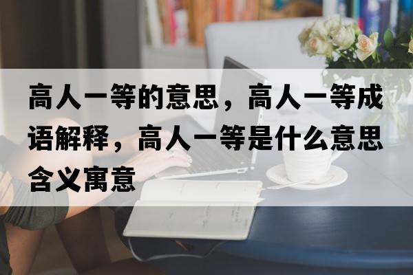 高人一等的意思，高人一等成語(yǔ)解釋?zhuān)呷艘坏仁鞘裁匆馑己x寓意