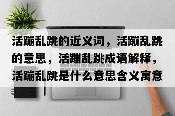 活蹦亂跳的近義詞，活蹦亂跳的意思，活蹦亂跳成語(yǔ)解釋?zhuān)畋膩y跳是什么意思含義寓意