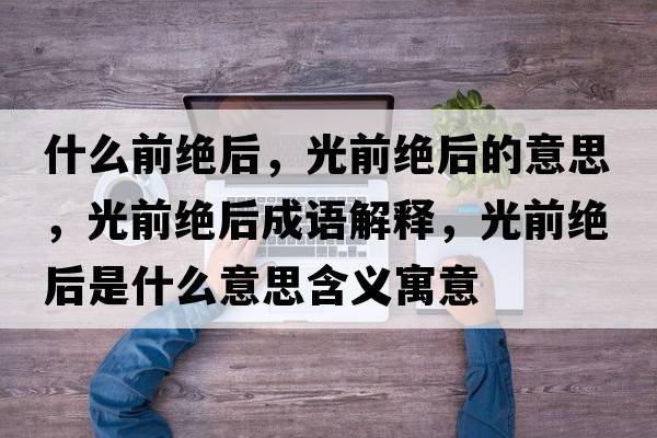 什么前絕后，光前絕后的意思，光前絕后成語(yǔ)解釋?zhuān)馇敖^后是什么意思含義寓意