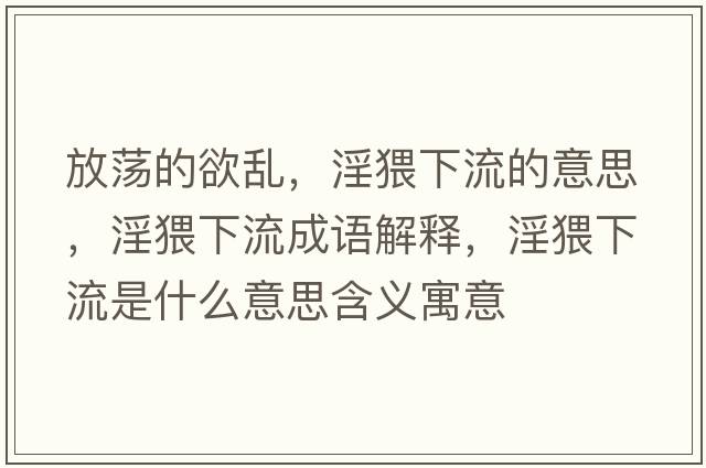 放蕩的欲亂，淫猥下流的意思，淫猥下流成語(yǔ)解釋?zhuān)铝魇鞘裁匆馑己x寓意