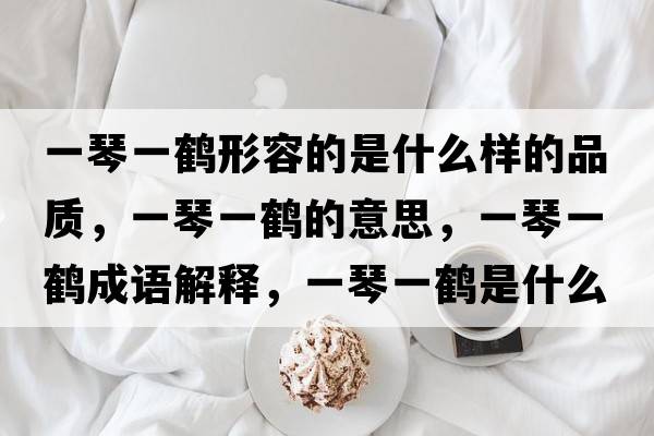 一琴一鶴形容的是什么樣的品質(zhì)，一琴一鶴的意思，一琴一鶴成語(yǔ)解釋?zhuān)磺僖机Q是什么意思含義寓意