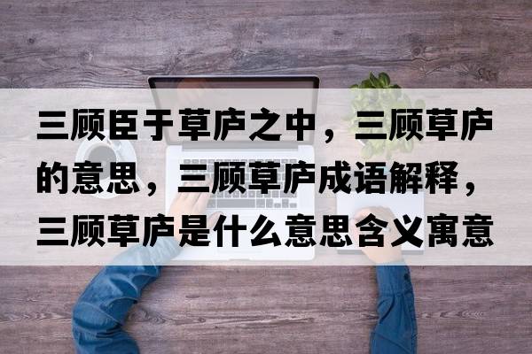 三顧臣于草廬之中，三顧草廬的意思，三顧草廬成語(yǔ)解釋?zhuān)櫜輳]是什么意思含義寓意