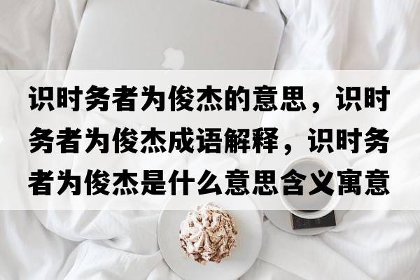 識時(shí)務(wù)者為俊杰的意思，識時(shí)務(wù)者為俊杰成語(yǔ)解釋?zhuān)R時(shí)務(wù)者為俊杰是什么意思含義寓意