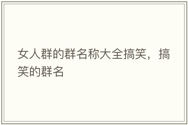 女人群的群名稱(chēng)大全搞笑，搞笑的群名