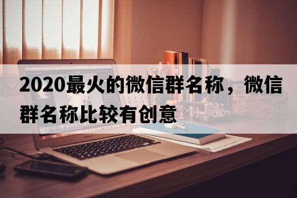 2020最火的微信群名稱(chēng)，微信群名稱(chēng)比較有創(chuàng  )意