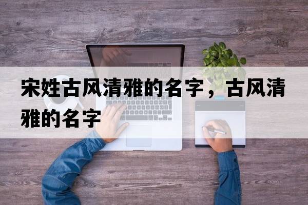 宋姓古風(fēng)清雅的名字，古風(fēng)清雅的名字