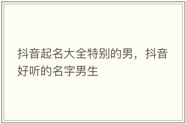 抖音起名大全特別的男，抖音好聽(tīng)的名字男生