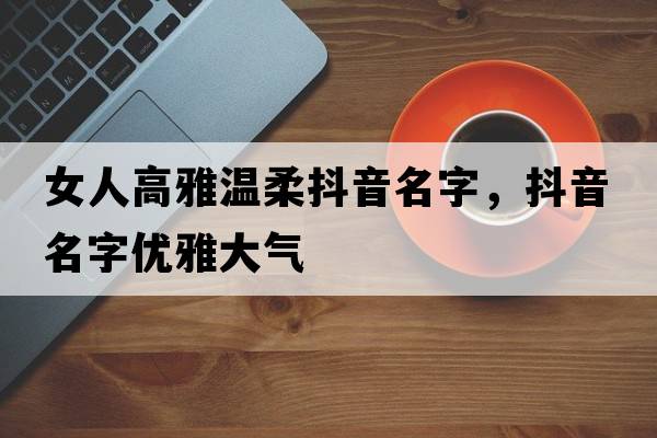 女人高雅溫柔抖音名字，抖音名字優(yōu)雅大氣