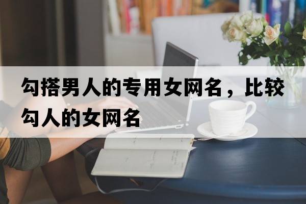 勾搭男人的專(zhuān)用女網(wǎng)名，比較勾人的女網(wǎng)名