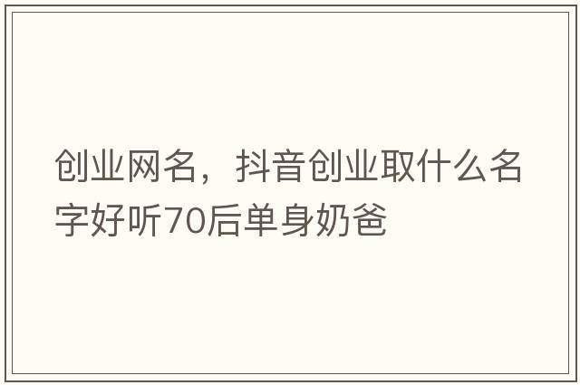 創(chuàng  )業(yè)網(wǎng)名，抖音創(chuàng  )業(yè)取什么名字好聽(tīng)70后單身奶爸