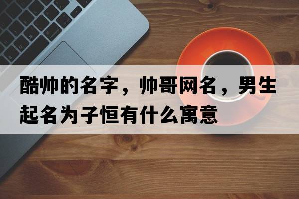 酷帥的名字，帥哥網(wǎng)名，男生起名為子恒有什么寓意