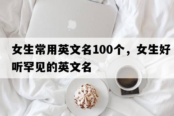 女生常用英文名100個(gè)，女生好聽(tīng)罕見(jiàn)的英文名