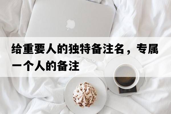 給重要人的獨特備注名，專(zhuān)屬一個(gè)人的備注