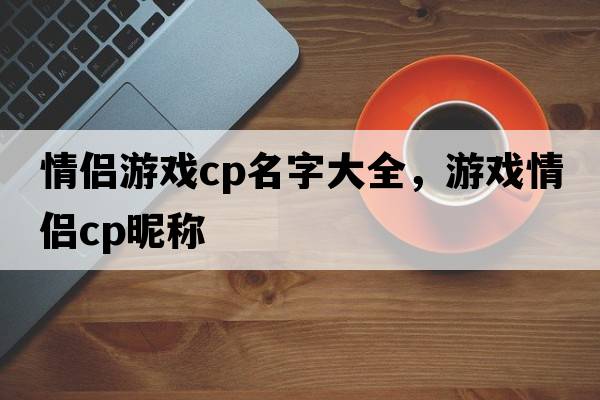 情侶游戲cp名字大全，游戲情侶cp昵稱(chēng)
