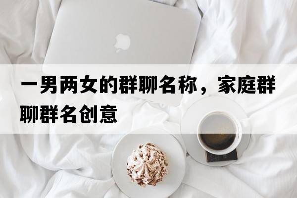 一男兩女的群聊名稱(chēng)，家庭群聊群名創(chuàng  )意