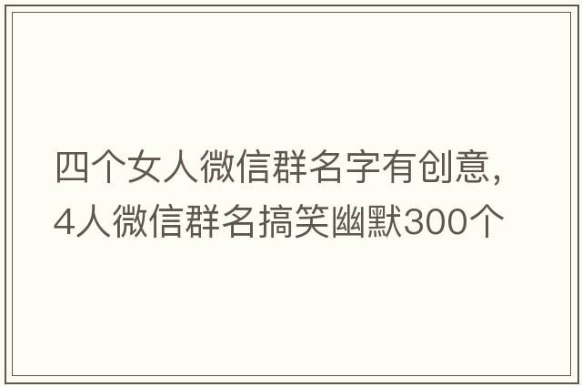 四個(gè)女人微信群名字有創(chuàng  )意，4人微信群名搞笑幽默300個(gè)