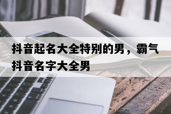 抖音起名大全特別的男，霸氣抖音名字大全男