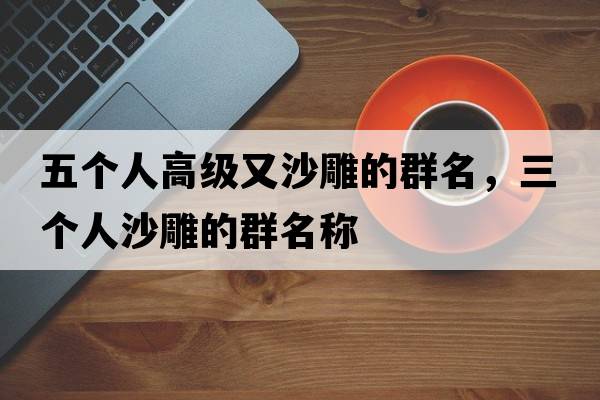 五個(gè)人高級又沙雕的群名，三個(gè)人沙雕的群名稱(chēng)
