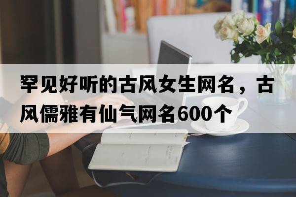 罕見(jiàn)好聽(tīng)的古風(fēng)女生網(wǎng)名，古風(fēng)儒雅有仙氣網(wǎng)名600個(gè)
