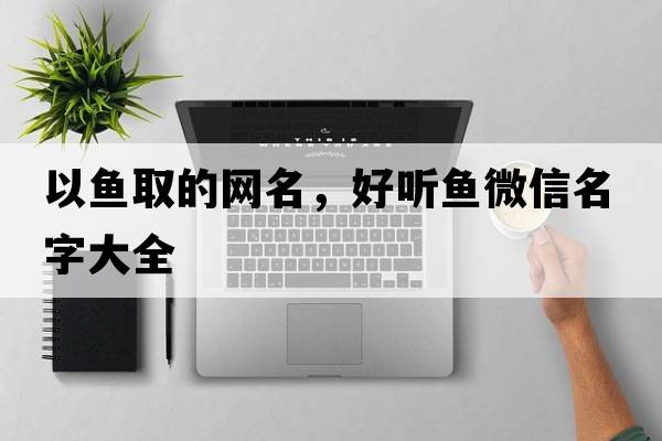 以魚(yú)取的網(wǎng)名，好聽(tīng)魚(yú)微信名字大全