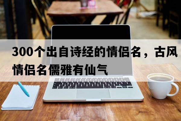 300個(gè)出自詩(shī)經(jīng)的情侶名，古風(fēng)情侶名儒雅有仙氣