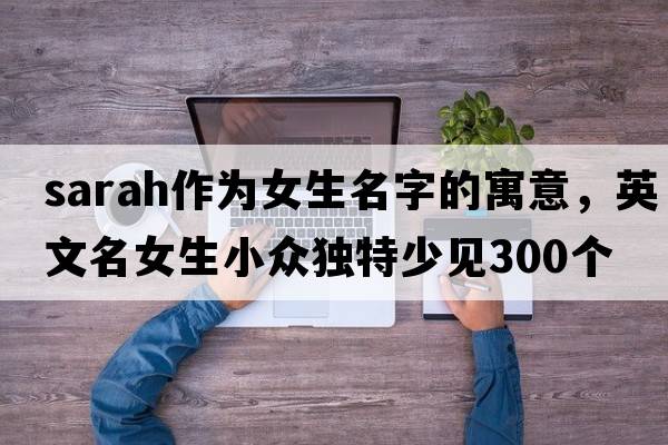 sarah作為女生名字的寓意，英文名女生小眾獨特少見(jiàn)300個(gè)