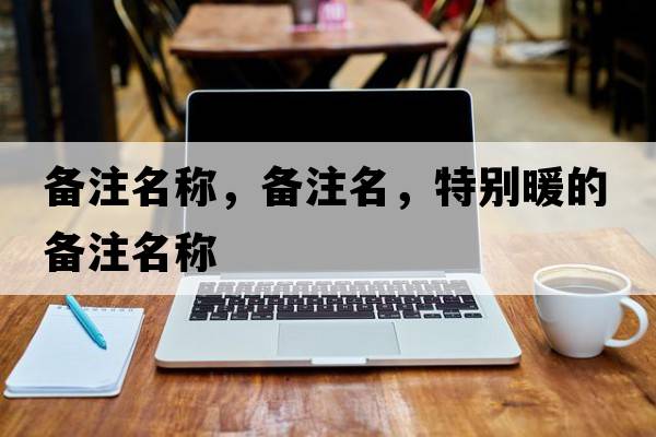 備注名稱(chēng)，備注名，特別暖的備注名稱(chēng)