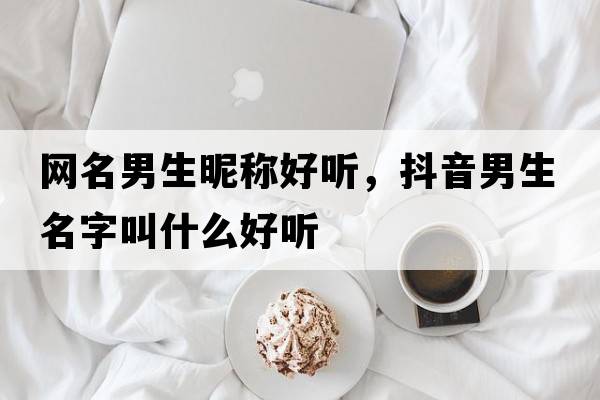 網(wǎng)名男生昵稱(chēng)好聽(tīng)，抖音男生名字叫什么好聽(tīng)