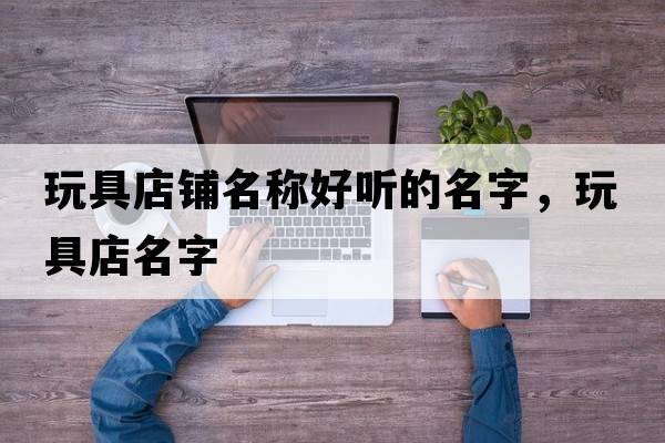 玩具店鋪名稱(chēng)好聽(tīng)的名字，玩具店名字