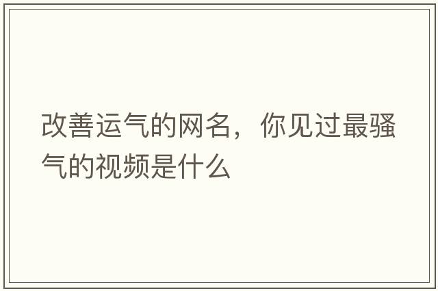 改善運氣的網(wǎng)名，你見(jiàn)過(guò)最騷氣的視頻是什么