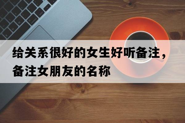 給關(guān)系很好的女生好聽(tīng)備注，備注女朋友的名稱(chēng)