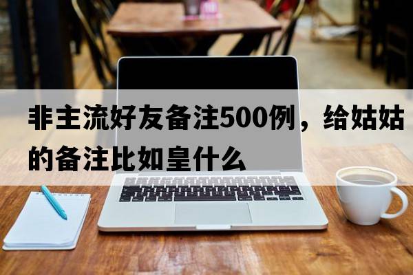 非主流好友備注500例，給姑姑的備注比如皇什么